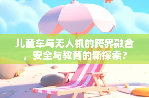 儿童车与无人机的跨界融合，安全与教育的新探索？