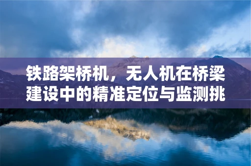 铁路架桥机，无人机在桥梁建设中的精准定位与监测挑战