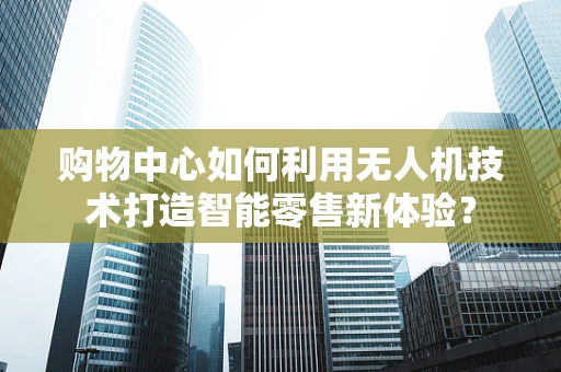 购物中心如何利用无人机技术打造智能零售新体验？