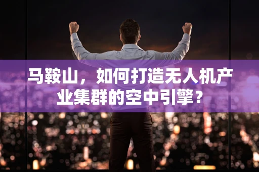 马鞍山，如何打造无人机产业集群的空中引擎？