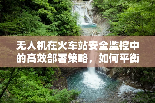 无人机在火车站安全监控中的高效部署策略，如何平衡隐私与安全？