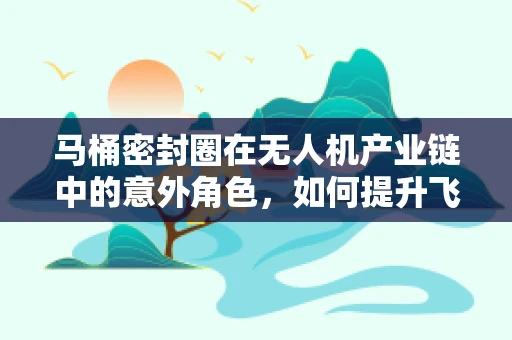 马桶密封圈在无人机产业链中的意外角色，如何提升飞行器的防水性能？