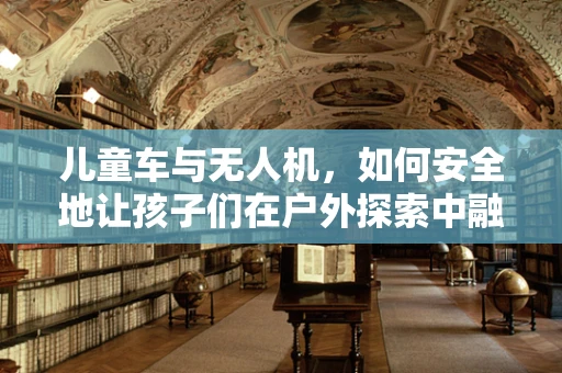 儿童车与无人机，如何安全地让孩子们在户外探索中融入科技乐趣？