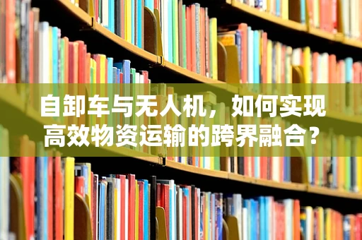 自卸车与无人机，如何实现高效物资运输的跨界融合？