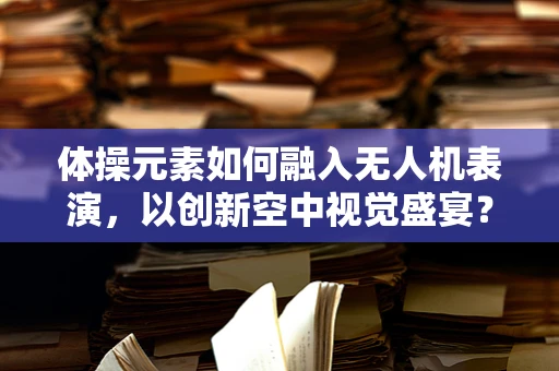 体操元素如何融入无人机表演，以创新空中视觉盛宴？