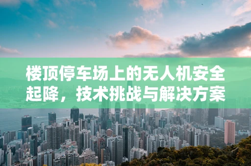 楼顶停车场上的无人机安全起降，技术挑战与解决方案
