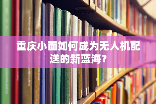 重庆小面如何成为无人机配送的新蓝海？