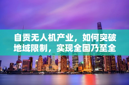 自贡无人机产业，如何突破地域限制，实现全国乃至全球市场融合？