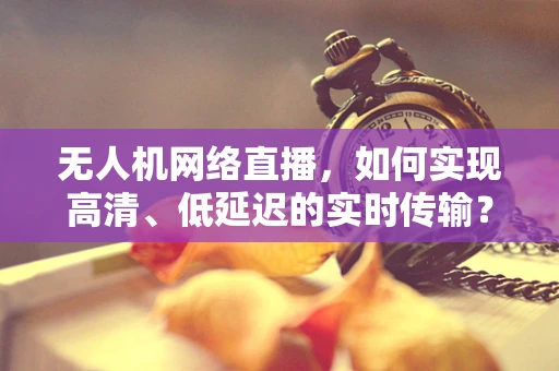 无人机网络直播，如何实现高清、低延迟的实时传输？