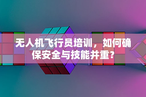 无人机飞行员培训，如何确保安全与技能并重？