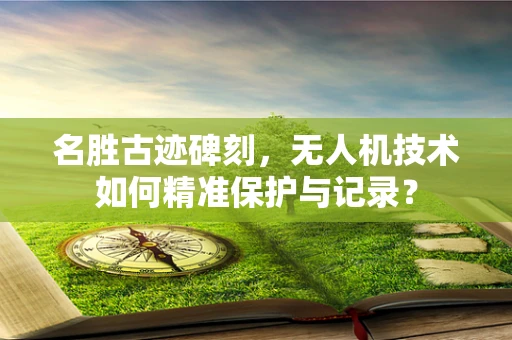 名胜古迹碑刻，无人机技术如何精准保护与记录？