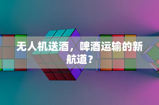 无人机送酒，啤酒运输的新航道？