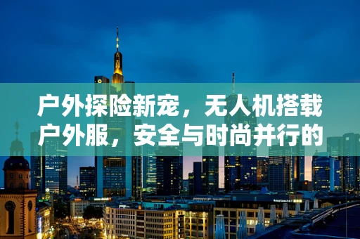 户外探险新宠，无人机搭载户外服，安全与时尚并行的未来趋势？