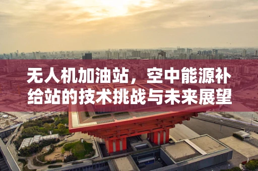 无人机加油站，空中能源补给站的技术挑战与未来展望