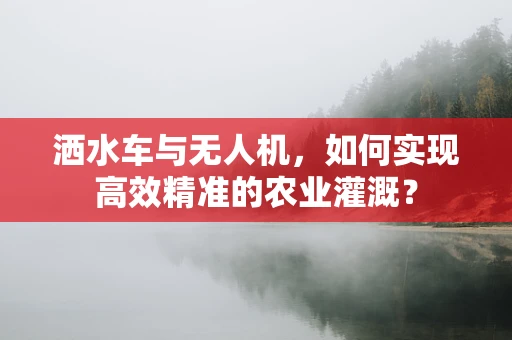 洒水车与无人机，如何实现高效精准的农业灌溉？
