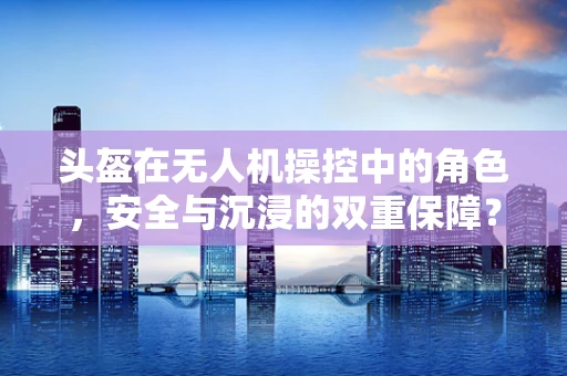 头盔在无人机操控中的角色，安全与沉浸的双重保障？