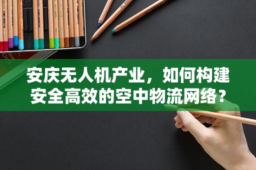 安庆无人机产业，如何构建安全高效的空中物流网络？