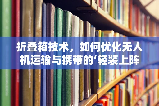 折叠箱技术，如何优化无人机运输与携带的‘轻装上阵’？
