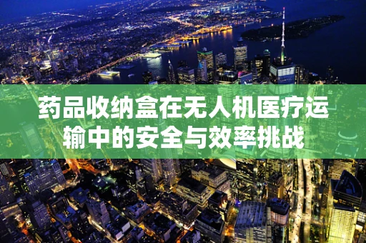 药品收纳盒在无人机医疗运输中的安全与效率挑战