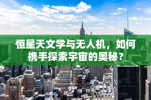 恒星天文学与无人机，如何携手探索宇宙的奥秘？