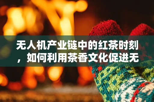 无人机产业链中的红茶时刻，如何利用茶香文化促进无人机市场推广？