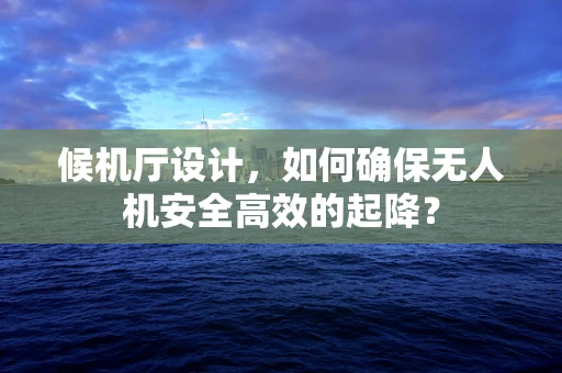 候机厅设计，如何确保无人机安全高效的起降？