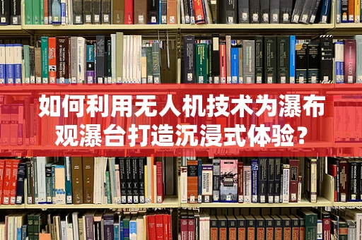 如何利用无人机技术为瀑布观瀑台打造沉浸式体验？