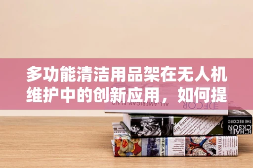 多功能清洁用品架在无人机维护中的创新应用，如何提升效率与安全性？