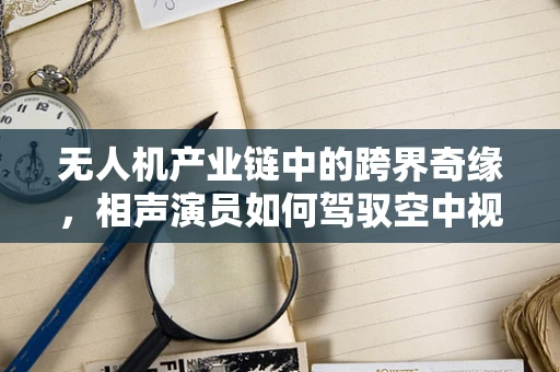 无人机产业链中的跨界奇缘，相声演员如何驾驭空中视角？