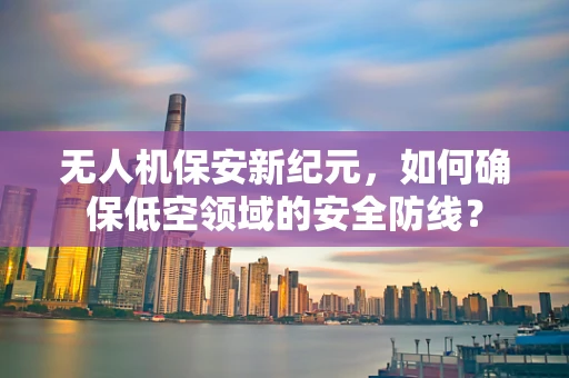无人机保安新纪元，如何确保低空领域的安全防线？