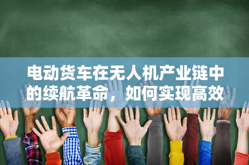 电动货车在无人机产业链中的续航革命，如何实现高效能、长航程的飞跃？