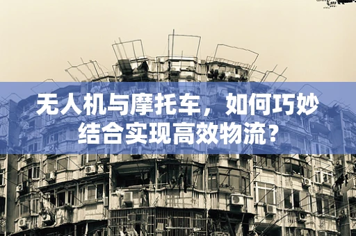 无人机与摩托车，如何巧妙结合实现高效物流？