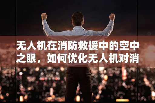 无人机在消防救援中的空中之眼，如何优化无人机对消防员的辅助决策？