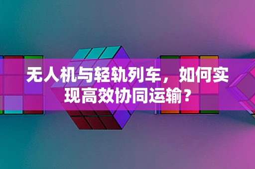 无人机与轻轨列车，如何实现高效协同运输？