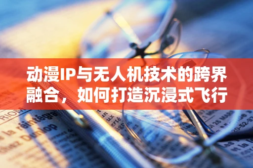 动漫IP与无人机技术的跨界融合，如何打造沉浸式飞行体验？