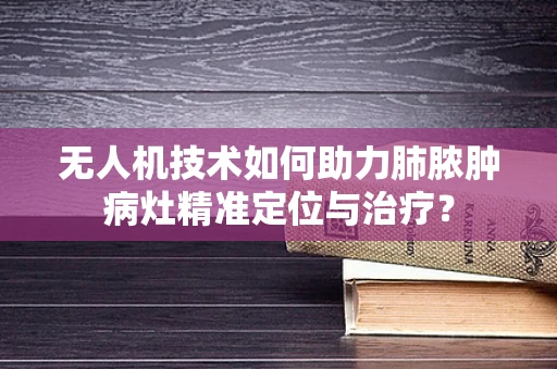 无人机技术如何助力肺脓肿病灶精准定位与治疗？