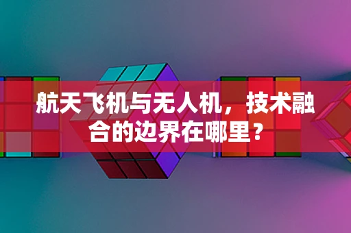 航天飞机与无人机，技术融合的边界在哪里？