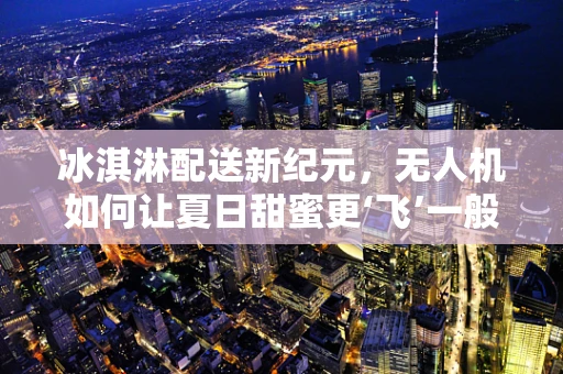 冰淇淋配送新纪元，无人机如何让夏日甜蜜更‘飞’一般？