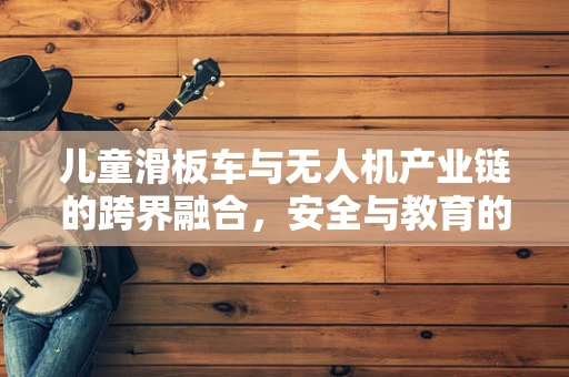 儿童滑板车与无人机产业链的跨界融合，安全与教育的新机遇？