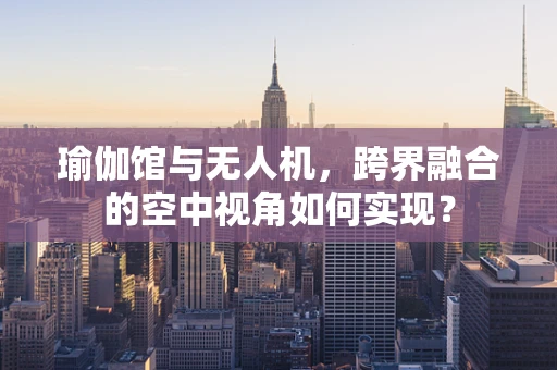 瑜伽馆与无人机，跨界融合的空中视角如何实现？