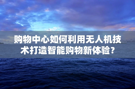 购物中心如何利用无人机技术打造智能购物新体验？