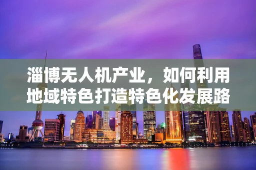 淄博无人机产业，如何利用地域特色打造特色化发展路径？