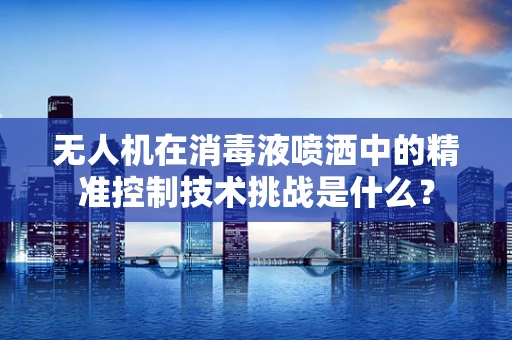 无人机在消毒液喷洒中的精准控制技术挑战是什么？