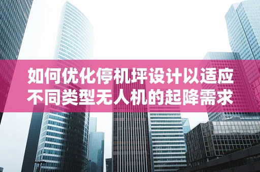 如何优化停机坪设计以适应不同类型无人机的起降需求？