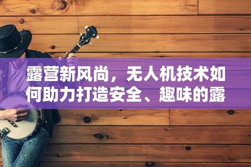 露营新风尚，无人机技术如何助力打造安全、趣味的露营地？