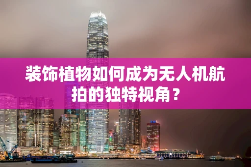 装饰植物如何成为无人机航拍的独特视角？