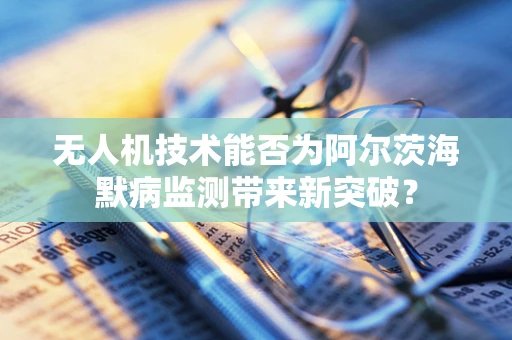 无人机技术能否为阿尔茨海默病监测带来新突破？