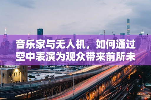 音乐家与无人机，如何通过空中表演为观众带来前所未有的听觉盛宴？