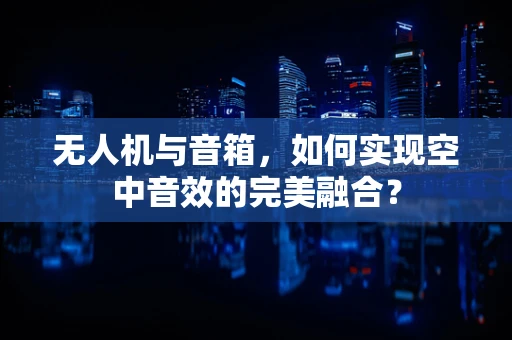 无人机与音箱，如何实现空中音效的完美融合？