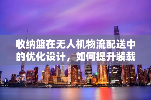 收纳篮在无人机物流配送中的优化设计，如何提升装载效率与稳定性？